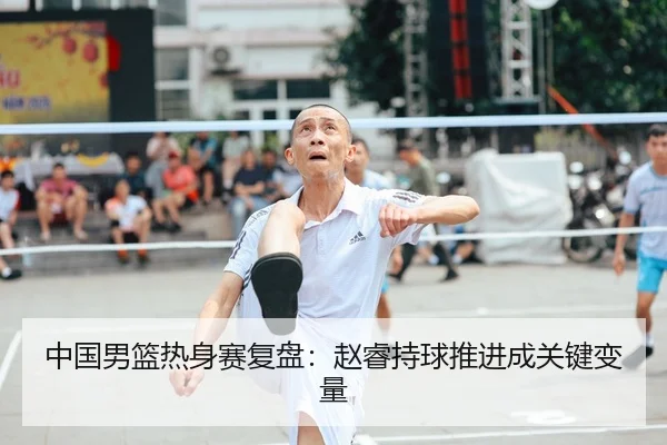 中国男篮热身赛复盘：赵睿持球推进成关键变量