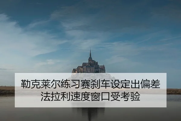 勒克莱尔练习赛刹车设定出偏差 法拉利速度窗口受考验