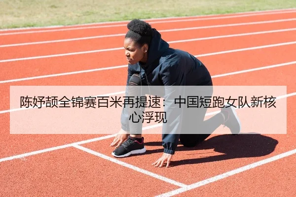 陈妤颉全锦赛百米再提速：中国短跑女队新核心浮现